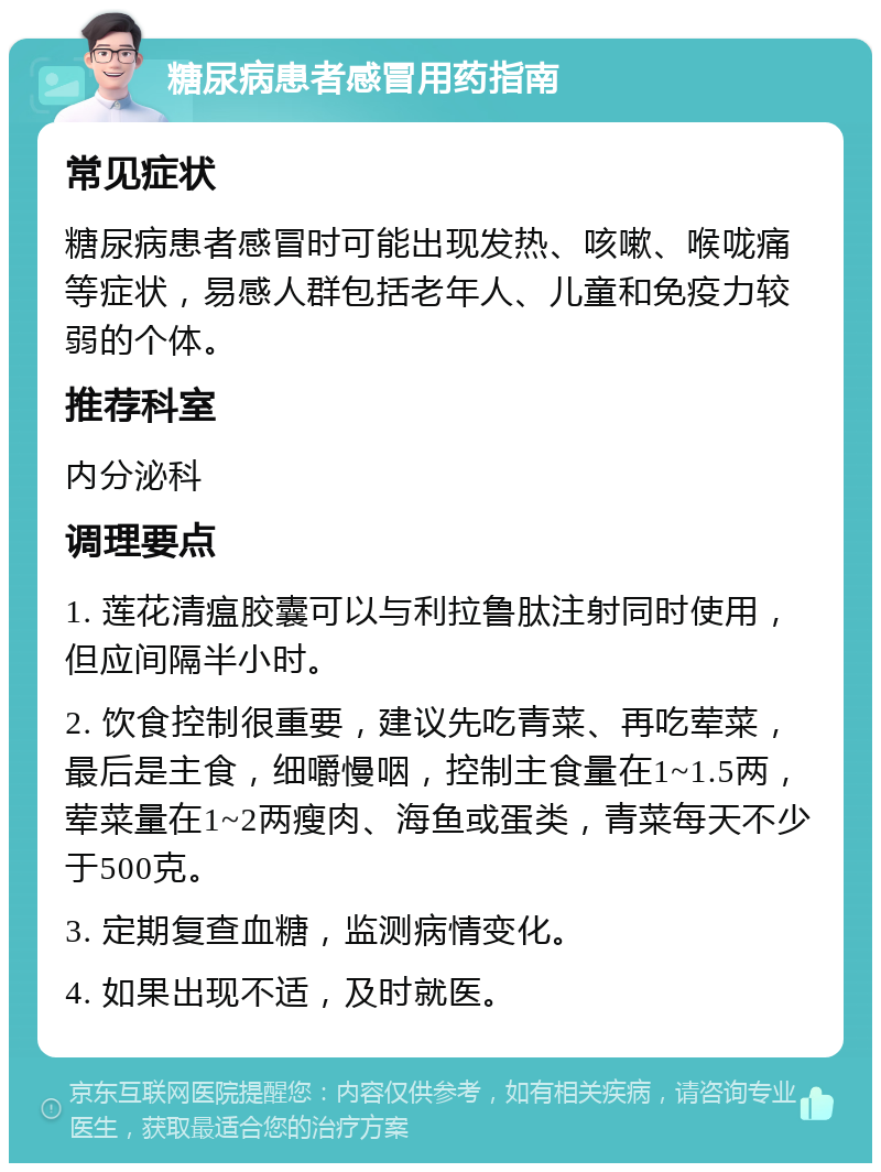 糖尿病患者感冒用药指南 常见症状 糖尿病患者感冒时可能出现发热、咳嗽、喉咙痛等症状，易感人群包括老年人、儿童和免疫力较弱的个体。 推荐科室 内分泌科 调理要点 1. 莲花清瘟胶囊可以与利拉鲁肽注射同时使用，但应间隔半小时。 2. 饮食控制很重要，建议先吃青菜、再吃荤菜，最后是主食，细嚼慢咽，控制主食量在1~1.5两，荤菜量在1~2两瘦肉、海鱼或蛋类，青菜每天不少于500克。 3. 定期复查血糖，监测病情变化。 4. 如果出现不适，及时就医。