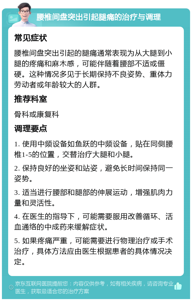 腰椎间盘突出引起腿痛的治疗与调理 常见症状 腰椎间盘突出引起的腿痛通常表现为从大腿到小腿的疼痛和麻木感，可能伴随着腰部不适或僵硬。这种情况多见于长期保持不良姿势、重体力劳动者或年龄较大的人群。 推荐科室 骨科或康复科 调理要点 1. 使用中频设备如鱼跃的中频设备，贴在同侧腰椎1-5的位置，交替治疗大腿和小腿。 2. 保持良好的坐姿和站姿，避免长时间保持同一姿势。 3. 适当进行腰部和腿部的伸展运动，增强肌肉力量和灵活性。 4. 在医生的指导下，可能需要服用改善循环、活血通络的中成药来缓解症状。 5. 如果疼痛严重，可能需要进行物理治疗或手术治疗，具体方法应由医生根据患者的具体情况决定。