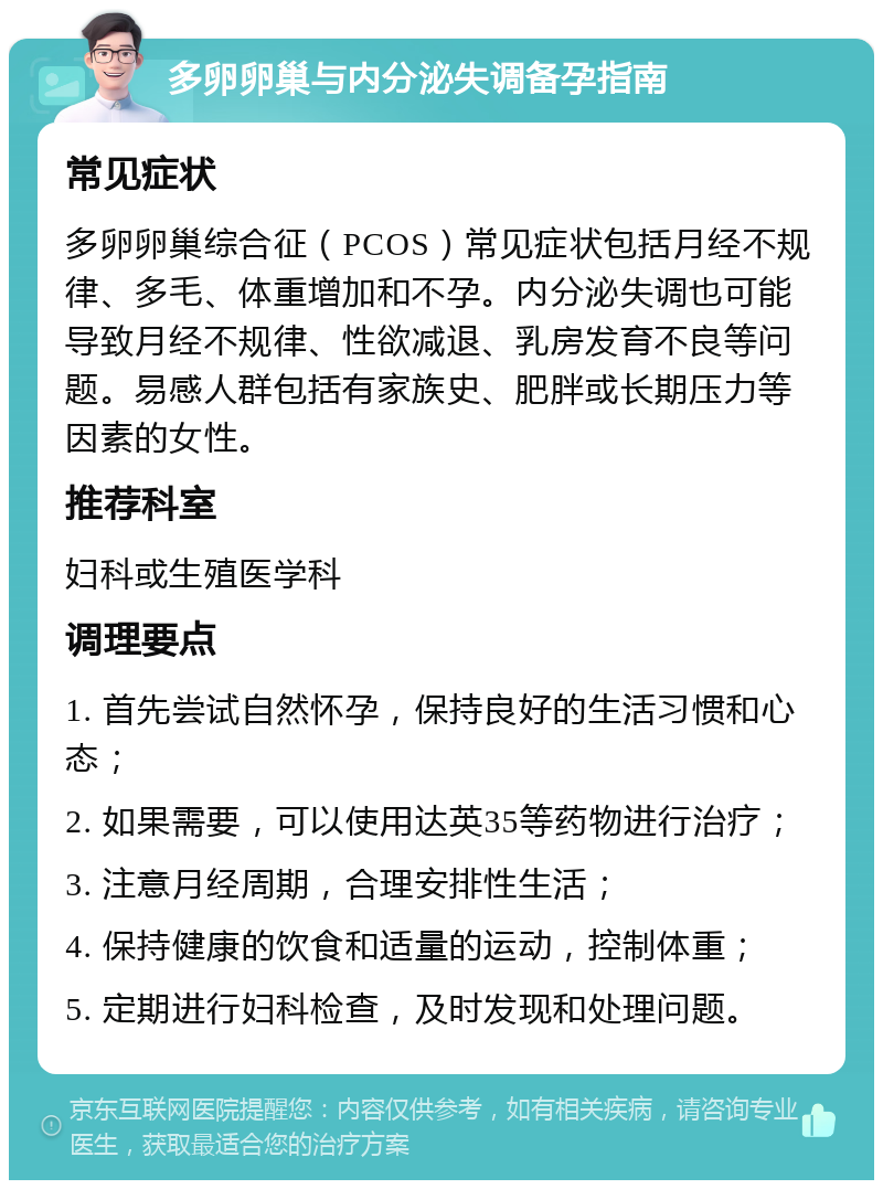 多卵卵巢与内分泌失调备孕指南 常见症状 多卵卵巢综合征（PCOS）常见症状包括月经不规律、多毛、体重增加和不孕。内分泌失调也可能导致月经不规律、性欲减退、乳房发育不良等问题。易感人群包括有家族史、肥胖或长期压力等因素的女性。 推荐科室 妇科或生殖医学科 调理要点 1. 首先尝试自然怀孕，保持良好的生活习惯和心态； 2. 如果需要，可以使用达英35等药物进行治疗； 3. 注意月经周期，合理安排性生活； 4. 保持健康的饮食和适量的运动，控制体重； 5. 定期进行妇科检查，及时发现和处理问题。