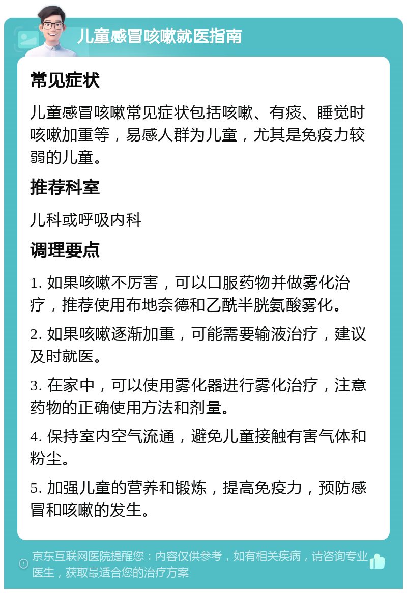 儿童感冒咳嗽就医指南 常见症状 儿童感冒咳嗽常见症状包括咳嗽、有痰、睡觉时咳嗽加重等，易感人群为儿童，尤其是免疫力较弱的儿童。 推荐科室 儿科或呼吸内科 调理要点 1. 如果咳嗽不厉害，可以口服药物并做雾化治疗，推荐使用布地奈德和乙酰半胱氨酸雾化。 2. 如果咳嗽逐渐加重，可能需要输液治疗，建议及时就医。 3. 在家中，可以使用雾化器进行雾化治疗，注意药物的正确使用方法和剂量。 4. 保持室内空气流通，避免儿童接触有害气体和粉尘。 5. 加强儿童的营养和锻炼，提高免疫力，预防感冒和咳嗽的发生。