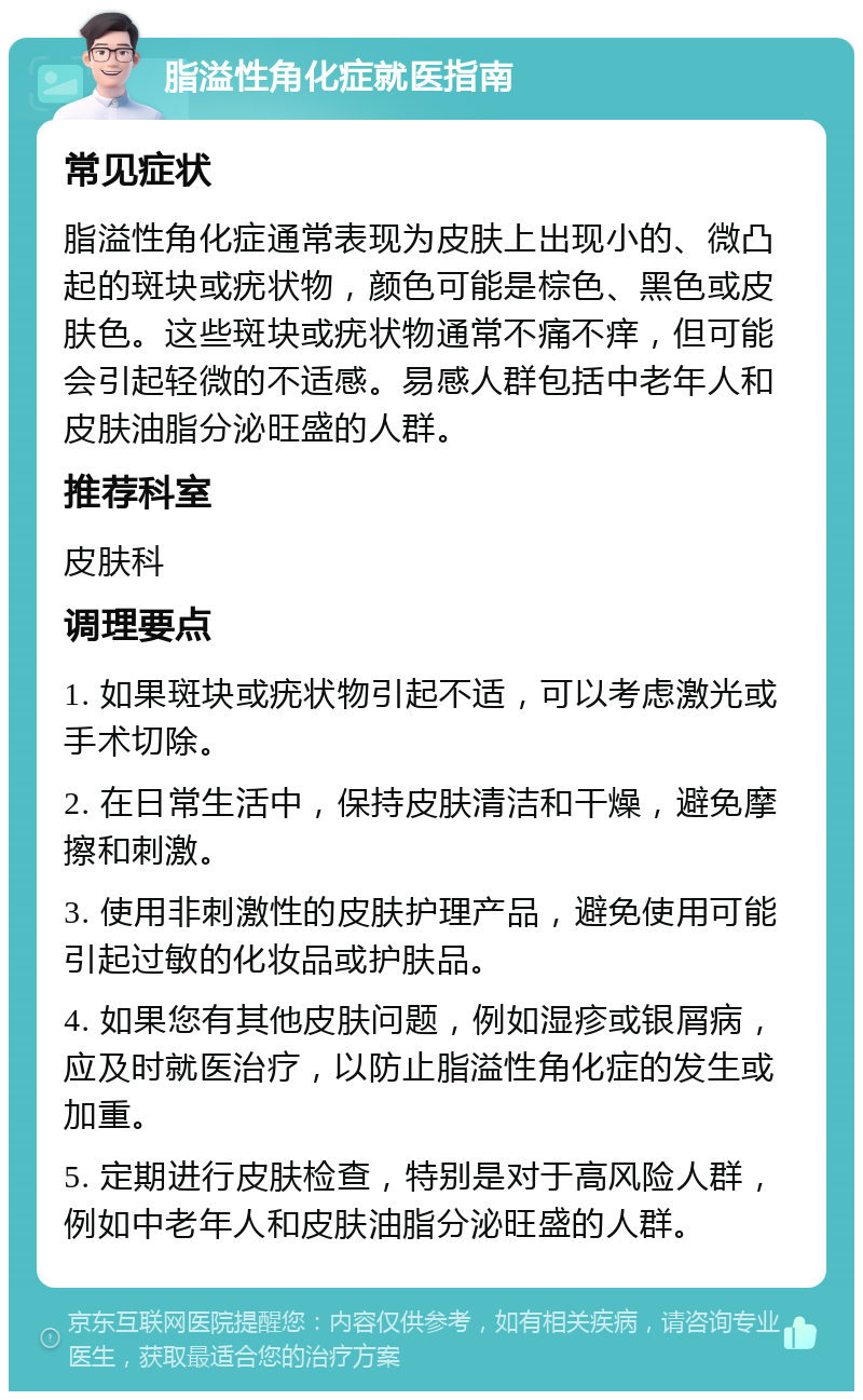 脂溢性角化症就医指南 常见症状 脂溢性角化症通常表现为皮肤上出现小的、微凸起的斑块或疣状物，颜色可能是棕色、黑色或皮肤色。这些斑块或疣状物通常不痛不痒，但可能会引起轻微的不适感。易感人群包括中老年人和皮肤油脂分泌旺盛的人群。 推荐科室 皮肤科 调理要点 1. 如果斑块或疣状物引起不适，可以考虑激光或手术切除。 2. 在日常生活中，保持皮肤清洁和干燥，避免摩擦和刺激。 3. 使用非刺激性的皮肤护理产品，避免使用可能引起过敏的化妆品或护肤品。 4. 如果您有其他皮肤问题，例如湿疹或银屑病，应及时就医治疗，以防止脂溢性角化症的发生或加重。 5. 定期进行皮肤检查，特别是对于高风险人群，例如中老年人和皮肤油脂分泌旺盛的人群。