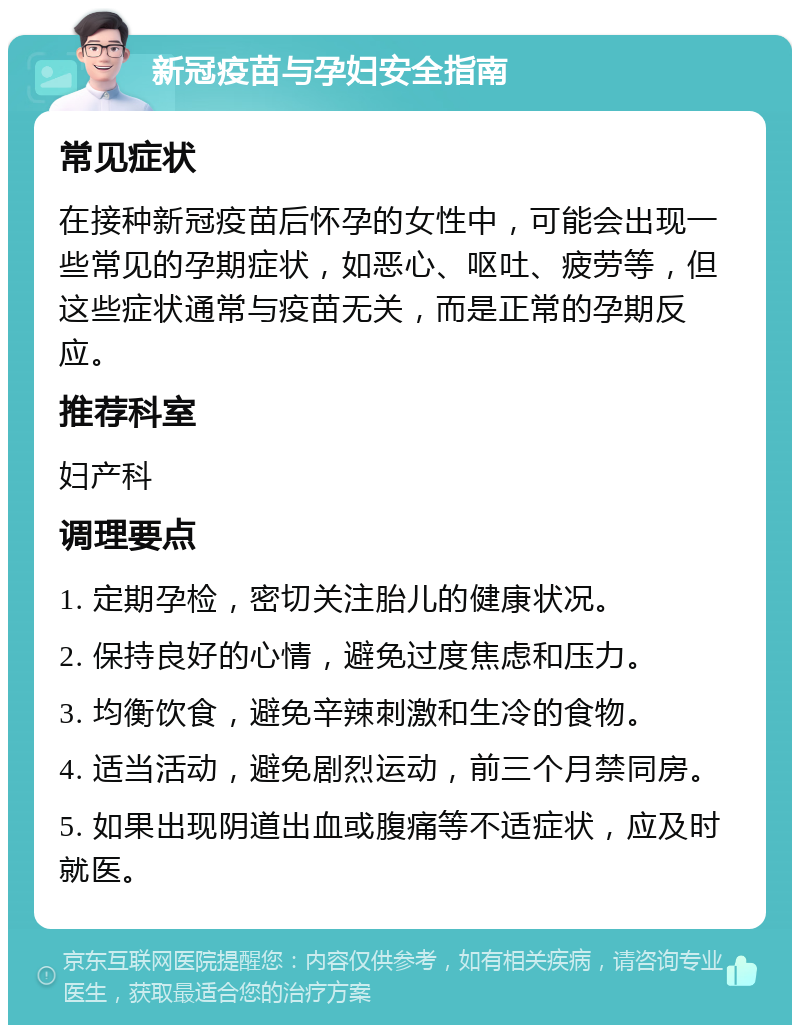 新冠疫苗与孕妇安全指南 常见症状 在接种新冠疫苗后怀孕的女性中，可能会出现一些常见的孕期症状，如恶心、呕吐、疲劳等，但这些症状通常与疫苗无关，而是正常的孕期反应。 推荐科室 妇产科 调理要点 1. 定期孕检，密切关注胎儿的健康状况。 2. 保持良好的心情，避免过度焦虑和压力。 3. 均衡饮食，避免辛辣刺激和生冷的食物。 4. 适当活动，避免剧烈运动，前三个月禁同房。 5. 如果出现阴道出血或腹痛等不适症状，应及时就医。