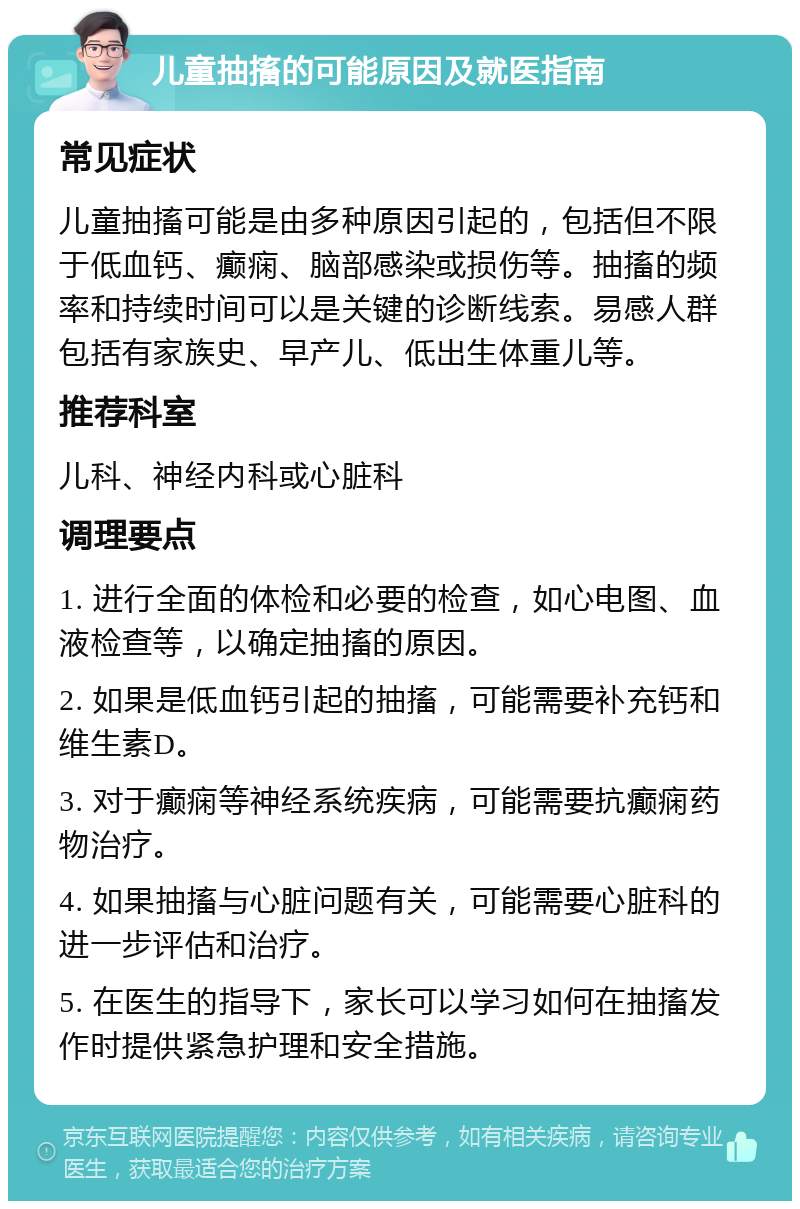 儿童抽搐的可能原因及就医指南 常见症状 儿童抽搐可能是由多种原因引起的，包括但不限于低血钙、癫痫、脑部感染或损伤等。抽搐的频率和持续时间可以是关键的诊断线索。易感人群包括有家族史、早产儿、低出生体重儿等。 推荐科室 儿科、神经内科或心脏科 调理要点 1. 进行全面的体检和必要的检查，如心电图、血液检查等，以确定抽搐的原因。 2. 如果是低血钙引起的抽搐，可能需要补充钙和维生素D。 3. 对于癫痫等神经系统疾病，可能需要抗癫痫药物治疗。 4. 如果抽搐与心脏问题有关，可能需要心脏科的进一步评估和治疗。 5. 在医生的指导下，家长可以学习如何在抽搐发作时提供紧急护理和安全措施。