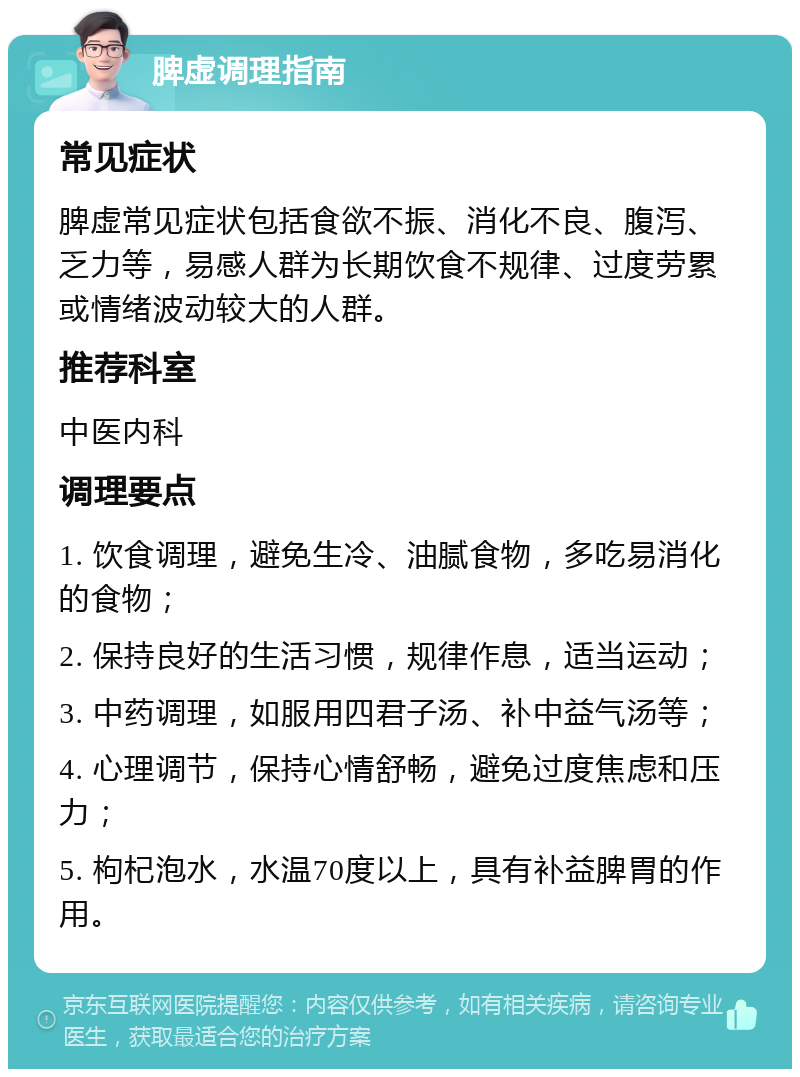 脾虚调理指南 常见症状 脾虚常见症状包括食欲不振、消化不良、腹泻、乏力等，易感人群为长期饮食不规律、过度劳累或情绪波动较大的人群。 推荐科室 中医内科 调理要点 1. 饮食调理，避免生冷、油腻食物，多吃易消化的食物； 2. 保持良好的生活习惯，规律作息，适当运动； 3. 中药调理，如服用四君子汤、补中益气汤等； 4. 心理调节，保持心情舒畅，避免过度焦虑和压力； 5. 枸杞泡水，水温70度以上，具有补益脾胃的作用。