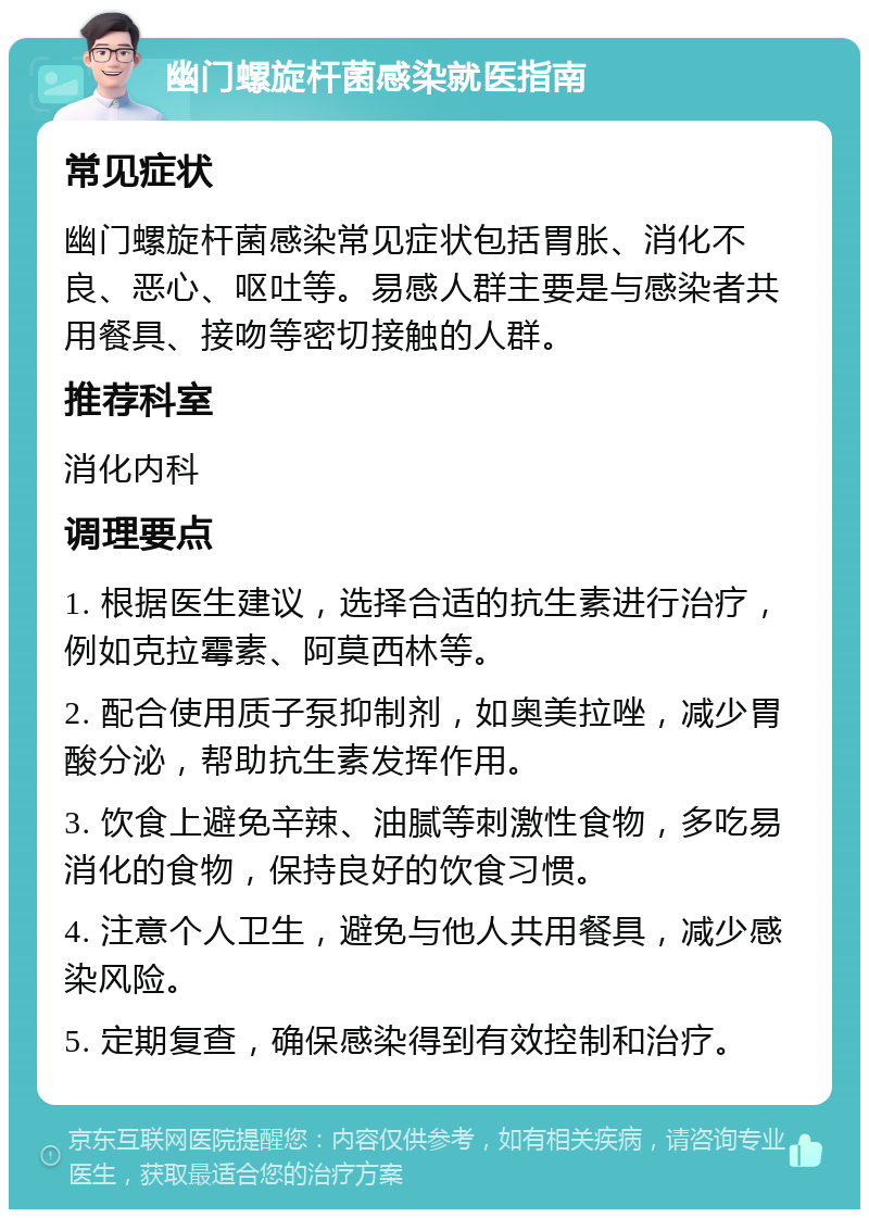 幽门螺旋杆菌感染就医指南 常见症状 幽门螺旋杆菌感染常见症状包括胃胀、消化不良、恶心、呕吐等。易感人群主要是与感染者共用餐具、接吻等密切接触的人群。 推荐科室 消化内科 调理要点 1. 根据医生建议，选择合适的抗生素进行治疗，例如克拉霉素、阿莫西林等。 2. 配合使用质子泵抑制剂，如奥美拉唑，减少胃酸分泌，帮助抗生素发挥作用。 3. 饮食上避免辛辣、油腻等刺激性食物，多吃易消化的食物，保持良好的饮食习惯。 4. 注意个人卫生，避免与他人共用餐具，减少感染风险。 5. 定期复查，确保感染得到有效控制和治疗。