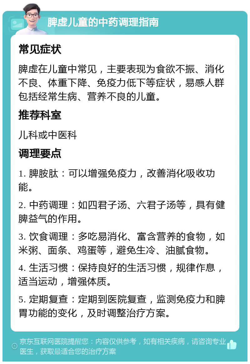 脾虚儿童的中药调理指南 常见症状 脾虚在儿童中常见，主要表现为食欲不振、消化不良、体重下降、免疫力低下等症状，易感人群包括经常生病、营养不良的儿童。 推荐科室 儿科或中医科 调理要点 1. 脾胺肽：可以增强免疫力，改善消化吸收功能。 2. 中药调理：如四君子汤、六君子汤等，具有健脾益气的作用。 3. 饮食调理：多吃易消化、富含营养的食物，如米粥、面条、鸡蛋等，避免生冷、油腻食物。 4. 生活习惯：保持良好的生活习惯，规律作息，适当运动，增强体质。 5. 定期复查：定期到医院复查，监测免疫力和脾胃功能的变化，及时调整治疗方案。