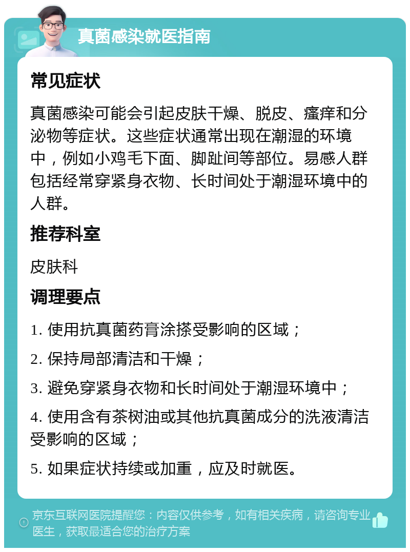 真菌感染就医指南 常见症状 真菌感染可能会引起皮肤干燥、脱皮、瘙痒和分泌物等症状。这些症状通常出现在潮湿的环境中，例如小鸡毛下面、脚趾间等部位。易感人群包括经常穿紧身衣物、长时间处于潮湿环境中的人群。 推荐科室 皮肤科 调理要点 1. 使用抗真菌药膏涂搽受影响的区域； 2. 保持局部清洁和干燥； 3. 避免穿紧身衣物和长时间处于潮湿环境中； 4. 使用含有茶树油或其他抗真菌成分的洗液清洁受影响的区域； 5. 如果症状持续或加重，应及时就医。