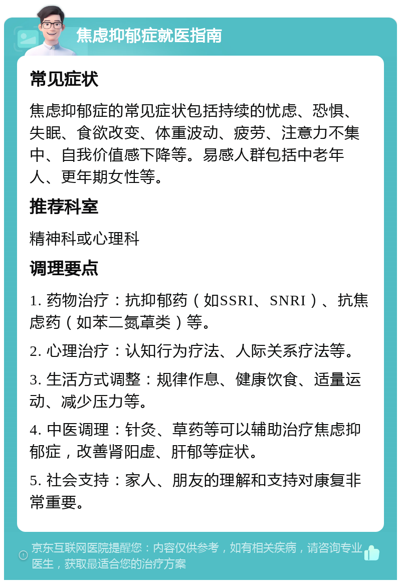 焦虑抑郁症就医指南 常见症状 焦虑抑郁症的常见症状包括持续的忧虑、恐惧、失眠、食欲改变、体重波动、疲劳、注意力不集中、自我价值感下降等。易感人群包括中老年人、更年期女性等。 推荐科室 精神科或心理科 调理要点 1. 药物治疗：抗抑郁药（如SSRI、SNRI）、抗焦虑药（如苯二氮䓬类）等。 2. 心理治疗：认知行为疗法、人际关系疗法等。 3. 生活方式调整：规律作息、健康饮食、适量运动、减少压力等。 4. 中医调理：针灸、草药等可以辅助治疗焦虑抑郁症，改善肾阳虚、肝郁等症状。 5. 社会支持：家人、朋友的理解和支持对康复非常重要。