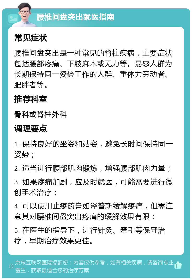 腰椎间盘突出就医指南 常见症状 腰椎间盘突出是一种常见的脊柱疾病，主要症状包括腰部疼痛、下肢麻木或无力等。易感人群为长期保持同一姿势工作的人群、重体力劳动者、肥胖者等。 推荐科室 骨科或脊柱外科 调理要点 1. 保持良好的坐姿和站姿，避免长时间保持同一姿势； 2. 适当进行腰部肌肉锻炼，增强腰部肌肉力量； 3. 如果疼痛加剧，应及时就医，可能需要进行微创手术治疗； 4. 可以使用止疼药膏如泽普斯缓解疼痛，但需注意其对腰椎间盘突出疼痛的缓解效果有限； 5. 在医生的指导下，进行针灸、牵引等保守治疗，早期治疗效果更佳。