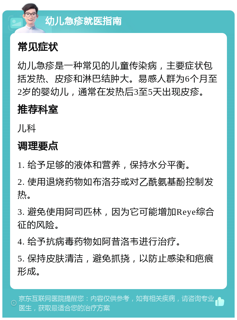 幼儿急疹就医指南 常见症状 幼儿急疹是一种常见的儿童传染病，主要症状包括发热、皮疹和淋巴结肿大。易感人群为6个月至2岁的婴幼儿，通常在发热后3至5天出现皮疹。 推荐科室 儿科 调理要点 1. 给予足够的液体和营养，保持水分平衡。 2. 使用退烧药物如布洛芬或对乙酰氨基酚控制发热。 3. 避免使用阿司匹林，因为它可能增加Reye综合征的风险。 4. 给予抗病毒药物如阿昔洛韦进行治疗。 5. 保持皮肤清洁，避免抓挠，以防止感染和疤痕形成。