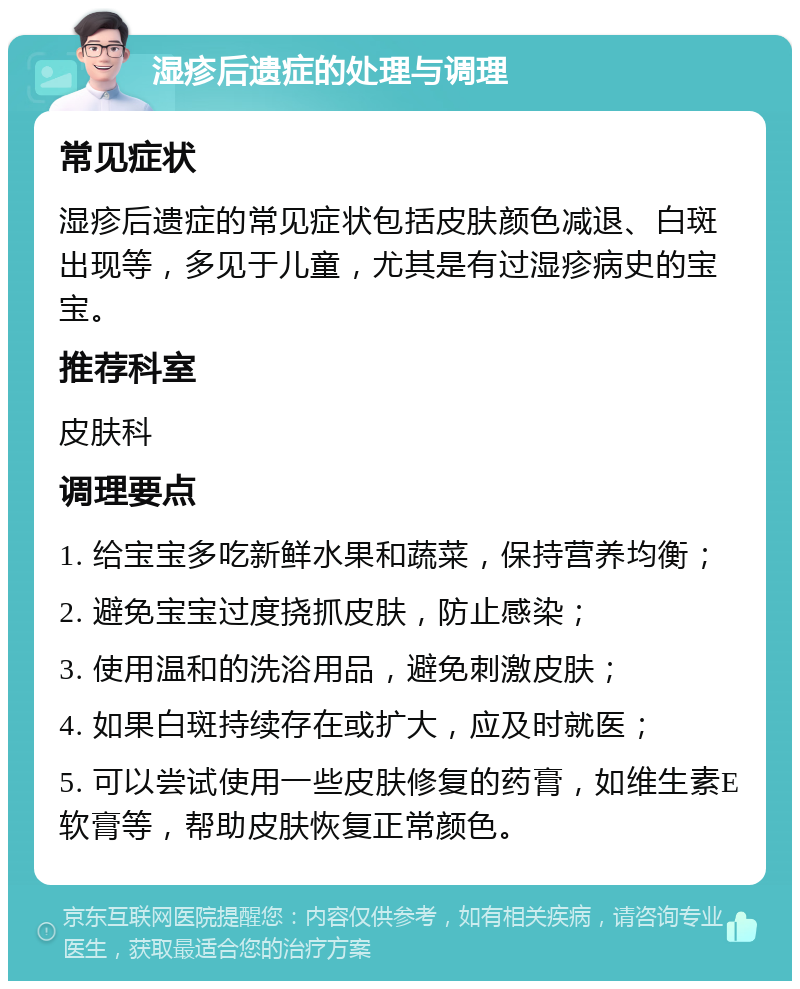 湿疹后遗症的处理与调理 常见症状 湿疹后遗症的常见症状包括皮肤颜色减退、白斑出现等，多见于儿童，尤其是有过湿疹病史的宝宝。 推荐科室 皮肤科 调理要点 1. 给宝宝多吃新鲜水果和蔬菜，保持营养均衡； 2. 避免宝宝过度挠抓皮肤，防止感染； 3. 使用温和的洗浴用品，避免刺激皮肤； 4. 如果白斑持续存在或扩大，应及时就医； 5. 可以尝试使用一些皮肤修复的药膏，如维生素E软膏等，帮助皮肤恢复正常颜色。