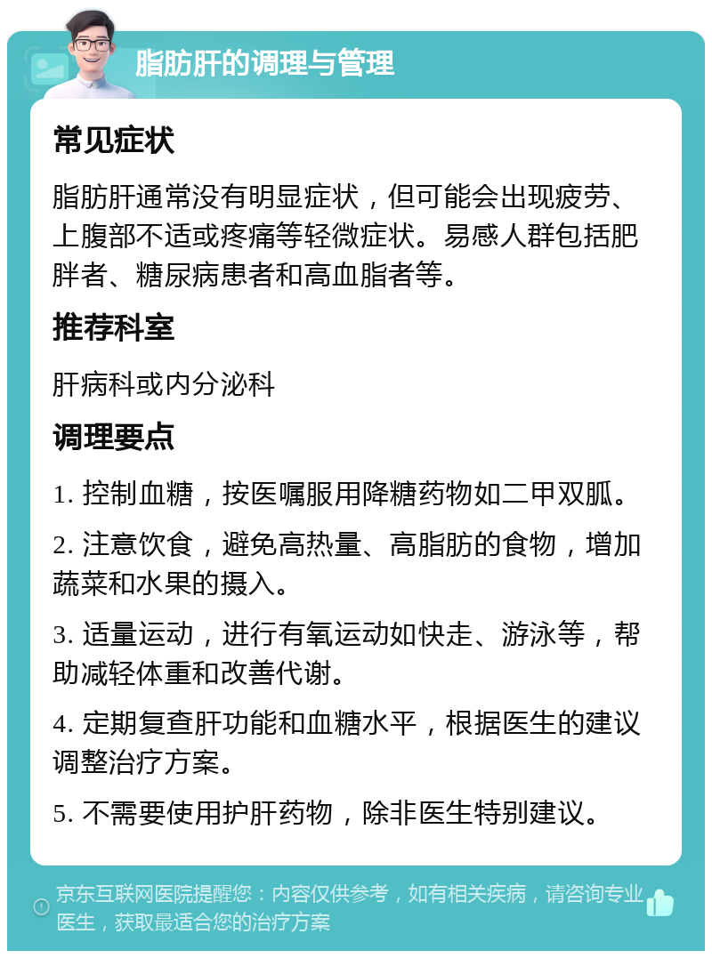 脂肪肝的调理与管理 常见症状 脂肪肝通常没有明显症状，但可能会出现疲劳、上腹部不适或疼痛等轻微症状。易感人群包括肥胖者、糖尿病患者和高血脂者等。 推荐科室 肝病科或内分泌科 调理要点 1. 控制血糖，按医嘱服用降糖药物如二甲双胍。 2. 注意饮食，避免高热量、高脂肪的食物，增加蔬菜和水果的摄入。 3. 适量运动，进行有氧运动如快走、游泳等，帮助减轻体重和改善代谢。 4. 定期复查肝功能和血糖水平，根据医生的建议调整治疗方案。 5. 不需要使用护肝药物，除非医生特别建议。