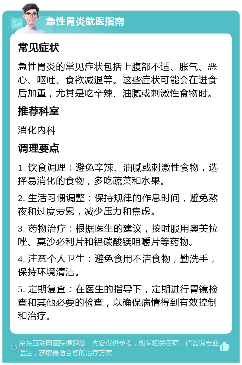 急性胃炎就医指南 常见症状 急性胃炎的常见症状包括上腹部不适、胀气、恶心、呕吐、食欲减退等。这些症状可能会在进食后加重，尤其是吃辛辣、油腻或刺激性食物时。 推荐科室 消化内科 调理要点 1. 饮食调理：避免辛辣、油腻或刺激性食物，选择易消化的食物，多吃蔬菜和水果。 2. 生活习惯调整：保持规律的作息时间，避免熬夜和过度劳累，减少压力和焦虑。 3. 药物治疗：根据医生的建议，按时服用奥美拉唑、莫沙必利片和铝碳酸镁咀嚼片等药物。 4. 注意个人卫生：避免食用不洁食物，勤洗手，保持环境清洁。 5. 定期复查：在医生的指导下，定期进行胃镜检查和其他必要的检查，以确保病情得到有效控制和治疗。