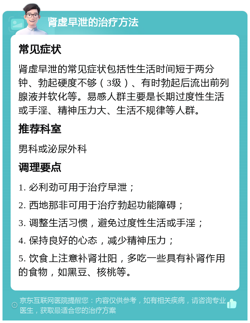 肾虚早泄的治疗方法 常见症状 肾虚早泄的常见症状包括性生活时间短于两分钟、勃起硬度不够（3级）、有时勃起后流出前列腺液并软化等。易感人群主要是长期过度性生活或手淫、精神压力大、生活不规律等人群。 推荐科室 男科或泌尿外科 调理要点 1. 必利劲可用于治疗早泄； 2. 西地那非可用于治疗勃起功能障碍； 3. 调整生活习惯，避免过度性生活或手淫； 4. 保持良好的心态，减少精神压力； 5. 饮食上注意补肾壮阳，多吃一些具有补肾作用的食物，如黑豆、核桃等。