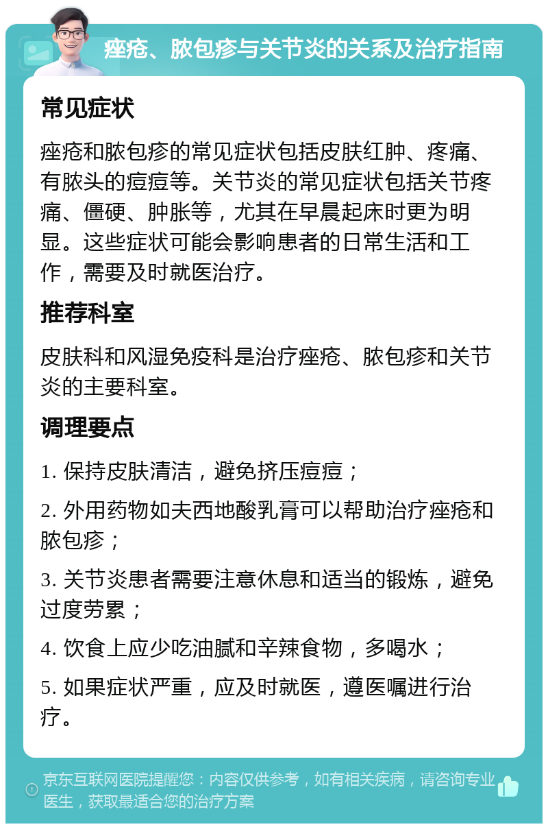 痤疮、脓包疹与关节炎的关系及治疗指南 常见症状 痤疮和脓包疹的常见症状包括皮肤红肿、疼痛、有脓头的痘痘等。关节炎的常见症状包括关节疼痛、僵硬、肿胀等，尤其在早晨起床时更为明显。这些症状可能会影响患者的日常生活和工作，需要及时就医治疗。 推荐科室 皮肤科和风湿免疫科是治疗痤疮、脓包疹和关节炎的主要科室。 调理要点 1. 保持皮肤清洁，避免挤压痘痘； 2. 外用药物如夫西地酸乳膏可以帮助治疗痤疮和脓包疹； 3. 关节炎患者需要注意休息和适当的锻炼，避免过度劳累； 4. 饮食上应少吃油腻和辛辣食物，多喝水； 5. 如果症状严重，应及时就医，遵医嘱进行治疗。