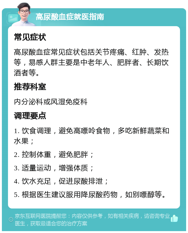 高尿酸血症就医指南 常见症状 高尿酸血症常见症状包括关节疼痛、红肿、发热等，易感人群主要是中老年人、肥胖者、长期饮酒者等。 推荐科室 内分泌科或风湿免疫科 调理要点 1. 饮食调理，避免高嘌呤食物，多吃新鲜蔬菜和水果； 2. 控制体重，避免肥胖； 3. 适量运动，增强体质； 4. 饮水充足，促进尿酸排泄； 5. 根据医生建议服用降尿酸药物，如别嘌醇等。