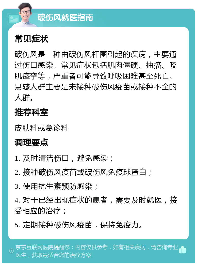 破伤风就医指南 常见症状 破伤风是一种由破伤风杆菌引起的疾病，主要通过伤口感染。常见症状包括肌肉僵硬、抽搐、咬肌痉挛等，严重者可能导致呼吸困难甚至死亡。易感人群主要是未接种破伤风疫苗或接种不全的人群。 推荐科室 皮肤科或急诊科 调理要点 1. 及时清洁伤口，避免感染； 2. 接种破伤风疫苗或破伤风免疫球蛋白； 3. 使用抗生素预防感染； 4. 对于已经出现症状的患者，需要及时就医，接受相应的治疗； 5. 定期接种破伤风疫苗，保持免疫力。