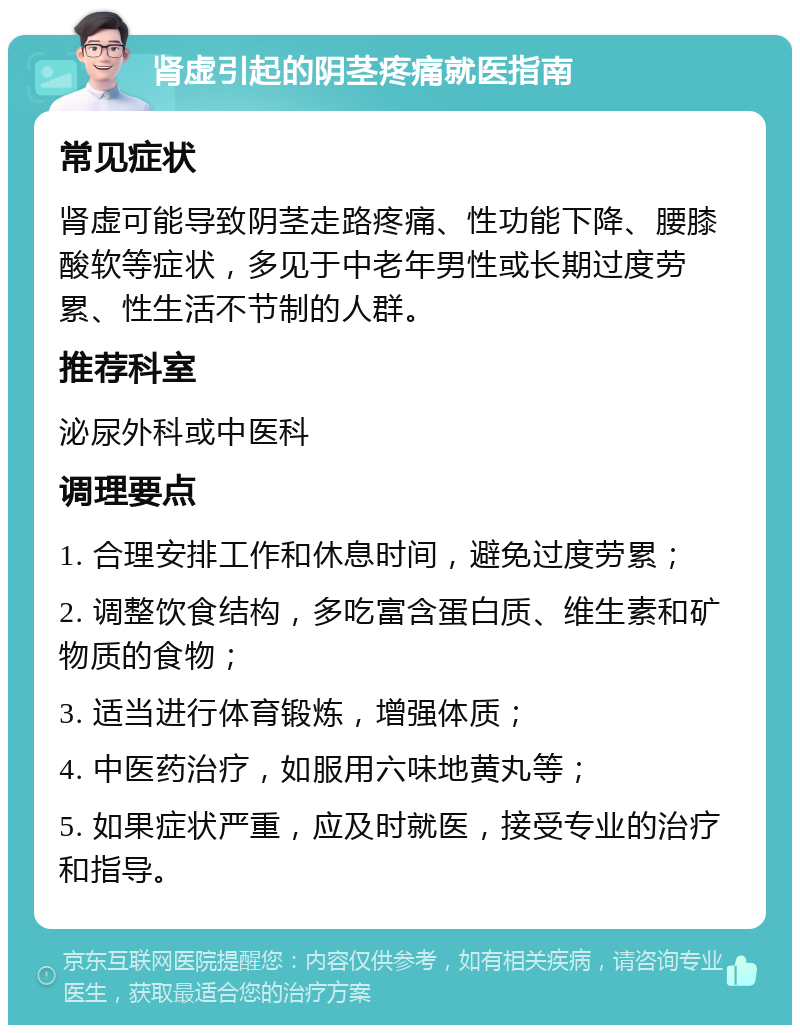 肾虚引起的阴茎疼痛就医指南 常见症状 肾虚可能导致阴茎走路疼痛、性功能下降、腰膝酸软等症状，多见于中老年男性或长期过度劳累、性生活不节制的人群。 推荐科室 泌尿外科或中医科 调理要点 1. 合理安排工作和休息时间，避免过度劳累； 2. 调整饮食结构，多吃富含蛋白质、维生素和矿物质的食物； 3. 适当进行体育锻炼，增强体质； 4. 中医药治疗，如服用六味地黄丸等； 5. 如果症状严重，应及时就医，接受专业的治疗和指导。