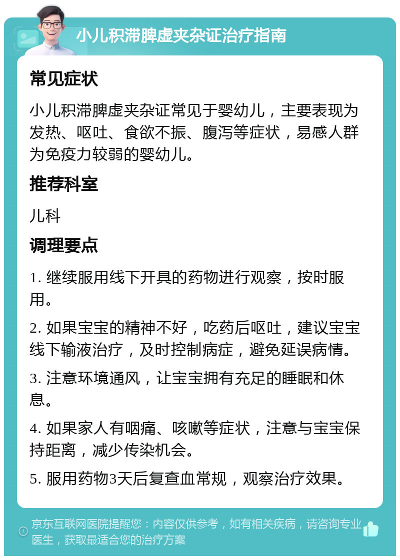 小儿积滞脾虚夹杂证治疗指南 常见症状 小儿积滞脾虚夹杂证常见于婴幼儿，主要表现为发热、呕吐、食欲不振、腹泻等症状，易感人群为免疫力较弱的婴幼儿。 推荐科室 儿科 调理要点 1. 继续服用线下开具的药物进行观察，按时服用。 2. 如果宝宝的精神不好，吃药后呕吐，建议宝宝线下输液治疗，及时控制病症，避免延误病情。 3. 注意环境通风，让宝宝拥有充足的睡眠和休息。 4. 如果家人有咽痛、咳嗽等症状，注意与宝宝保持距离，减少传染机会。 5. 服用药物3天后复查血常规，观察治疗效果。