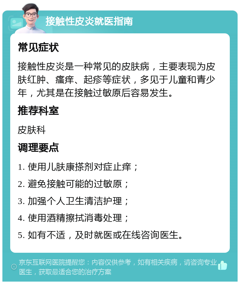 接触性皮炎就医指南 常见症状 接触性皮炎是一种常见的皮肤病，主要表现为皮肤红肿、瘙痒、起疹等症状，多见于儿童和青少年，尤其是在接触过敏原后容易发生。 推荐科室 皮肤科 调理要点 1. 使用儿肤康搽剂对症止痒； 2. 避免接触可能的过敏原； 3. 加强个人卫生清洁护理； 4. 使用酒精擦拭消毒处理； 5. 如有不适，及时就医或在线咨询医生。