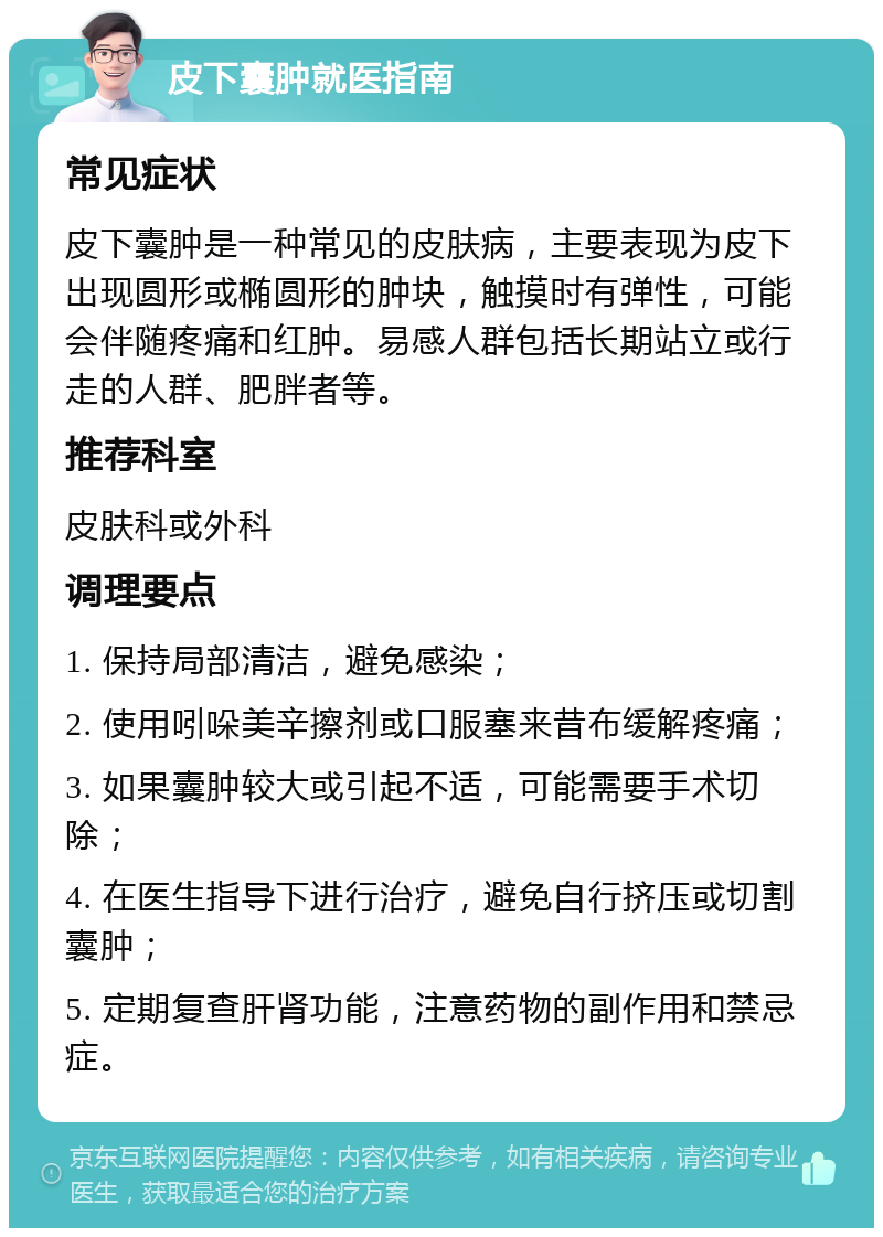 皮下囊肿就医指南 常见症状 皮下囊肿是一种常见的皮肤病，主要表现为皮下出现圆形或椭圆形的肿块，触摸时有弹性，可能会伴随疼痛和红肿。易感人群包括长期站立或行走的人群、肥胖者等。 推荐科室 皮肤科或外科 调理要点 1. 保持局部清洁，避免感染； 2. 使用吲哚美辛擦剂或口服塞来昔布缓解疼痛； 3. 如果囊肿较大或引起不适，可能需要手术切除； 4. 在医生指导下进行治疗，避免自行挤压或切割囊肿； 5. 定期复查肝肾功能，注意药物的副作用和禁忌症。