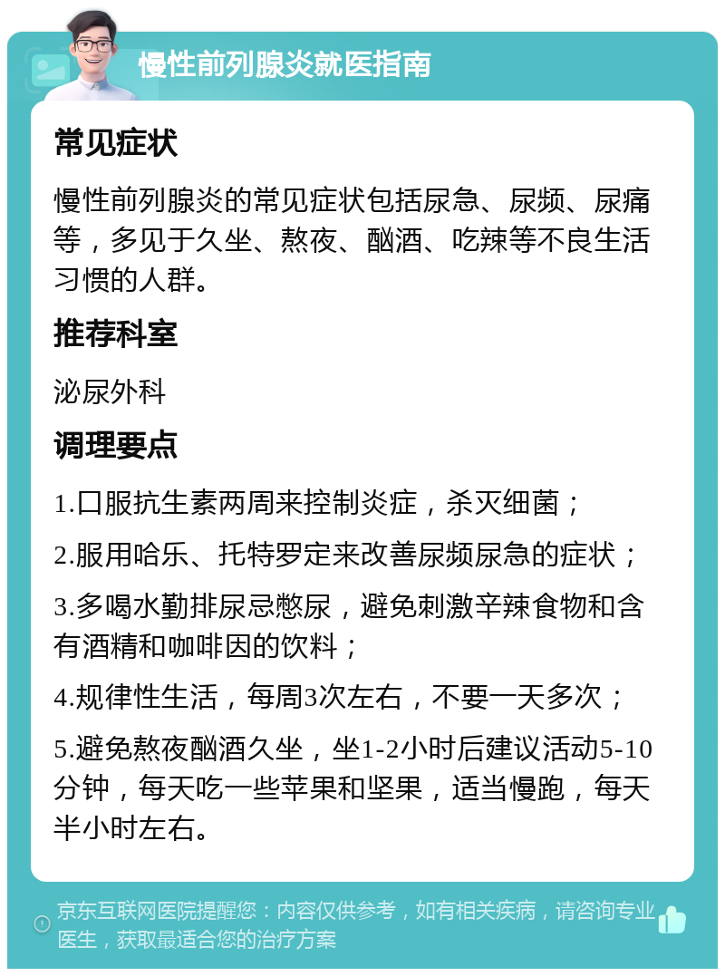 慢性前列腺炎就医指南 常见症状 慢性前列腺炎的常见症状包括尿急、尿频、尿痛等，多见于久坐、熬夜、酗酒、吃辣等不良生活习惯的人群。 推荐科室 泌尿外科 调理要点 1.口服抗生素两周来控制炎症，杀灭细菌； 2.服用哈乐、托特罗定来改善尿频尿急的症状； 3.多喝水勤排尿忌憋尿，避免刺激辛辣食物和含有酒精和咖啡因的饮料； 4.规律性生活，每周3次左右，不要一天多次； 5.避免熬夜酗酒久坐，坐1-2小时后建议活动5-10分钟，每天吃一些苹果和坚果，适当慢跑，每天半小时左右。