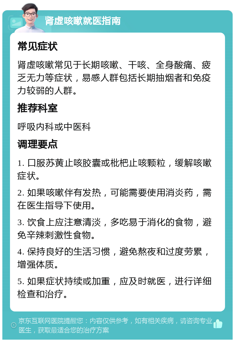 肾虚咳嗽就医指南 常见症状 肾虚咳嗽常见于长期咳嗽、干咳、全身酸痛、疲乏无力等症状，易感人群包括长期抽烟者和免疫力较弱的人群。 推荐科室 呼吸内科或中医科 调理要点 1. 口服苏黄止咳胶囊或枇杷止咳颗粒，缓解咳嗽症状。 2. 如果咳嗽伴有发热，可能需要使用消炎药，需在医生指导下使用。 3. 饮食上应注意清淡，多吃易于消化的食物，避免辛辣刺激性食物。 4. 保持良好的生活习惯，避免熬夜和过度劳累，增强体质。 5. 如果症状持续或加重，应及时就医，进行详细检查和治疗。