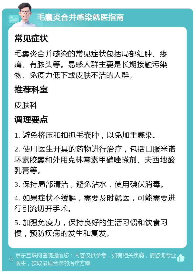 毛囊炎合并感染就医指南 常见症状 毛囊炎合并感染的常见症状包括局部红肿、疼痛、有脓头等。易感人群主要是长期接触污染物、免疫力低下或皮肤不洁的人群。 推荐科室 皮肤科 调理要点 1. 避免挤压和扣抓毛囊肿，以免加重感染。 2. 使用医生开具的药物进行治疗，包括口服米诺环素胶囊和外用克林霉素甲硝唑搽剂、夫西地酸乳膏等。 3. 保持局部清洁，避免沾水，使用碘伏消毒。 4. 如果症状不缓解，需要及时就医，可能需要进行引流切开手术。 5. 加强免疫力，保持良好的生活习惯和饮食习惯，预防疾病的发生和复发。