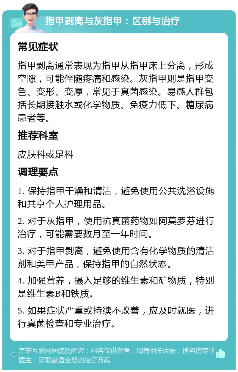 指甲剥离与灰指甲：区别与治疗 常见症状 指甲剥离通常表现为指甲从指甲床上分离，形成空隙，可能伴随疼痛和感染。灰指甲则是指甲变色、变形、变厚，常见于真菌感染。易感人群包括长期接触水或化学物质、免疫力低下、糖尿病患者等。 推荐科室 皮肤科或足科 调理要点 1. 保持指甲干燥和清洁，避免使用公共洗浴设施和共享个人护理用品。 2. 对于灰指甲，使用抗真菌药物如阿莫罗芬进行治疗，可能需要数月至一年时间。 3. 对于指甲剥离，避免使用含有化学物质的清洁剂和美甲产品，保持指甲的自然状态。 4. 加强营养，摄入足够的维生素和矿物质，特别是维生素B和铁质。 5. 如果症状严重或持续不改善，应及时就医，进行真菌检查和专业治疗。