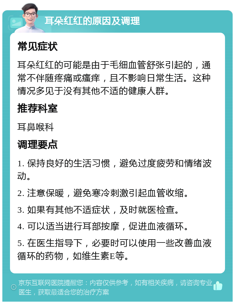 耳朵红红的原因及调理 常见症状 耳朵红红的可能是由于毛细血管舒张引起的，通常不伴随疼痛或瘙痒，且不影响日常生活。这种情况多见于没有其他不适的健康人群。 推荐科室 耳鼻喉科 调理要点 1. 保持良好的生活习惯，避免过度疲劳和情绪波动。 2. 注意保暖，避免寒冷刺激引起血管收缩。 3. 如果有其他不适症状，及时就医检查。 4. 可以适当进行耳部按摩，促进血液循环。 5. 在医生指导下，必要时可以使用一些改善血液循环的药物，如维生素E等。