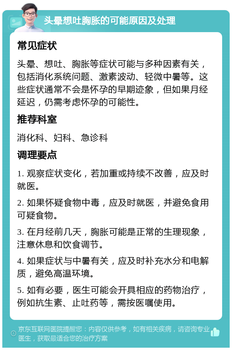 头晕想吐胸胀的可能原因及处理 常见症状 头晕、想吐、胸胀等症状可能与多种因素有关，包括消化系统问题、激素波动、轻微中暑等。这些症状通常不会是怀孕的早期迹象，但如果月经延迟，仍需考虑怀孕的可能性。 推荐科室 消化科、妇科、急诊科 调理要点 1. 观察症状变化，若加重或持续不改善，应及时就医。 2. 如果怀疑食物中毒，应及时就医，并避免食用可疑食物。 3. 在月经前几天，胸胀可能是正常的生理现象，注意休息和饮食调节。 4. 如果症状与中暑有关，应及时补充水分和电解质，避免高温环境。 5. 如有必要，医生可能会开具相应的药物治疗，例如抗生素、止吐药等，需按医嘱使用。