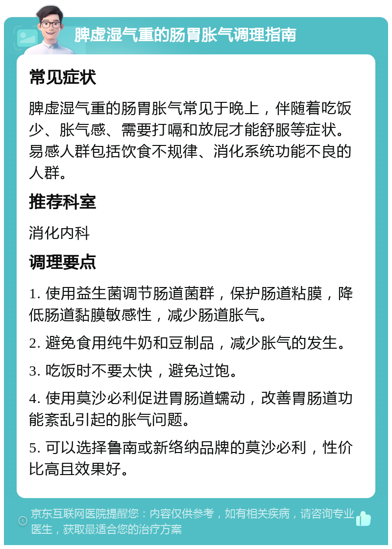 脾虚湿气重的肠胃胀气调理指南 常见症状 脾虚湿气重的肠胃胀气常见于晚上，伴随着吃饭少、胀气感、需要打嗝和放屁才能舒服等症状。易感人群包括饮食不规律、消化系统功能不良的人群。 推荐科室 消化内科 调理要点 1. 使用益生菌调节肠道菌群，保护肠道粘膜，降低肠道黏膜敏感性，减少肠道胀气。 2. 避免食用纯牛奶和豆制品，减少胀气的发生。 3. 吃饭时不要太快，避免过饱。 4. 使用莫沙必利促进胃肠道蠕动，改善胃肠道功能紊乱引起的胀气问题。 5. 可以选择鲁南或新络纳品牌的莫沙必利，性价比高且效果好。