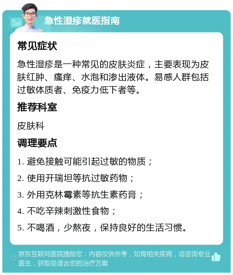 急性湿疹就医指南 常见症状 急性湿疹是一种常见的皮肤炎症，主要表现为皮肤红肿、瘙痒、水泡和渗出液体。易感人群包括过敏体质者、免疫力低下者等。 推荐科室 皮肤科 调理要点 1. 避免接触可能引起过敏的物质； 2. 使用开瑞坦等抗过敏药物； 3. 外用克林霉素等抗生素药膏； 4. 不吃辛辣刺激性食物； 5. 不喝酒，少熬夜，保持良好的生活习惯。