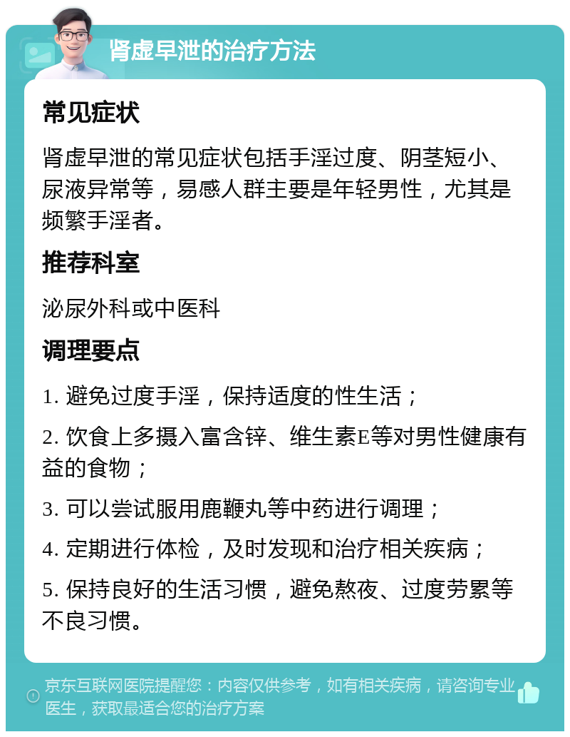 肾虚早泄的治疗方法 常见症状 肾虚早泄的常见症状包括手淫过度、阴茎短小、尿液异常等，易感人群主要是年轻男性，尤其是频繁手淫者。 推荐科室 泌尿外科或中医科 调理要点 1. 避免过度手淫，保持适度的性生活； 2. 饮食上多摄入富含锌、维生素E等对男性健康有益的食物； 3. 可以尝试服用鹿鞭丸等中药进行调理； 4. 定期进行体检，及时发现和治疗相关疾病； 5. 保持良好的生活习惯，避免熬夜、过度劳累等不良习惯。