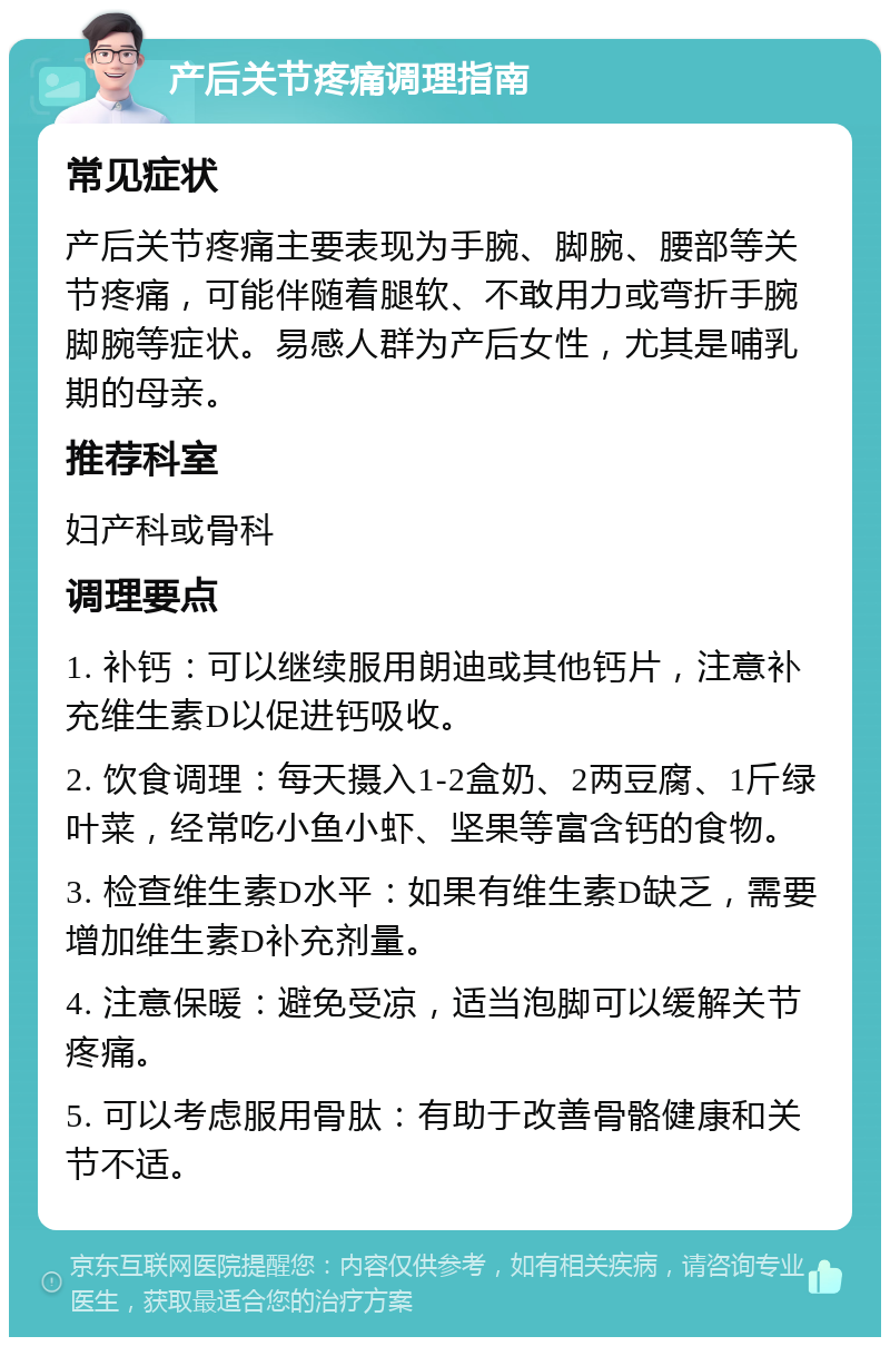 产后关节疼痛调理指南 常见症状 产后关节疼痛主要表现为手腕、脚腕、腰部等关节疼痛，可能伴随着腿软、不敢用力或弯折手腕脚腕等症状。易感人群为产后女性，尤其是哺乳期的母亲。 推荐科室 妇产科或骨科 调理要点 1. 补钙：可以继续服用朗迪或其他钙片，注意补充维生素D以促进钙吸收。 2. 饮食调理：每天摄入1-2盒奶、2两豆腐、1斤绿叶菜，经常吃小鱼小虾、坚果等富含钙的食物。 3. 检查维生素D水平：如果有维生素D缺乏，需要增加维生素D补充剂量。 4. 注意保暖：避免受凉，适当泡脚可以缓解关节疼痛。 5. 可以考虑服用骨肽：有助于改善骨骼健康和关节不适。