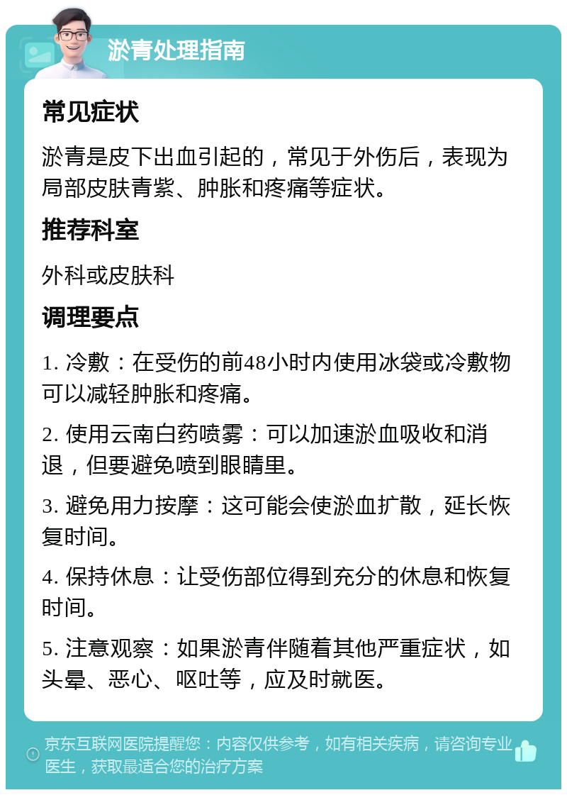 淤青处理指南 常见症状 淤青是皮下出血引起的，常见于外伤后，表现为局部皮肤青紫、肿胀和疼痛等症状。 推荐科室 外科或皮肤科 调理要点 1. 冷敷：在受伤的前48小时内使用冰袋或冷敷物可以减轻肿胀和疼痛。 2. 使用云南白药喷雾：可以加速淤血吸收和消退，但要避免喷到眼睛里。 3. 避免用力按摩：这可能会使淤血扩散，延长恢复时间。 4. 保持休息：让受伤部位得到充分的休息和恢复时间。 5. 注意观察：如果淤青伴随着其他严重症状，如头晕、恶心、呕吐等，应及时就医。