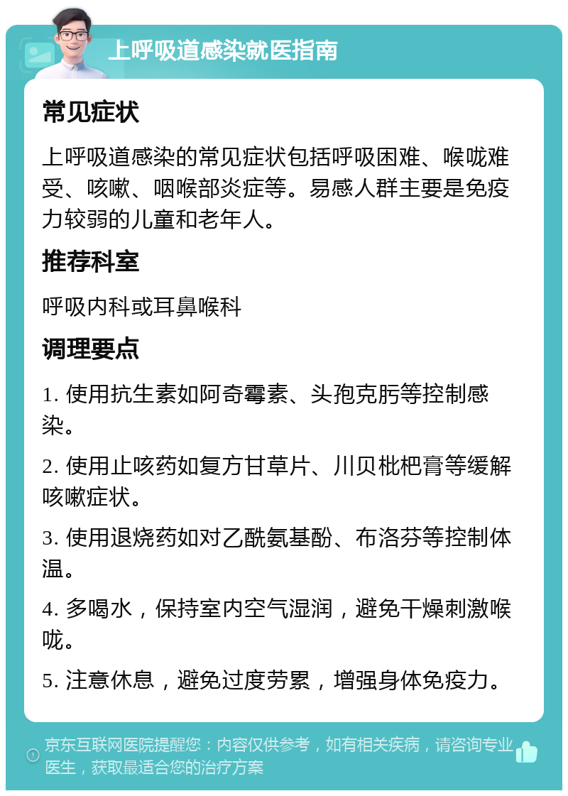 上呼吸道感染就医指南 常见症状 上呼吸道感染的常见症状包括呼吸困难、喉咙难受、咳嗽、咽喉部炎症等。易感人群主要是免疫力较弱的儿童和老年人。 推荐科室 呼吸内科或耳鼻喉科 调理要点 1. 使用抗生素如阿奇霉素、头孢克肟等控制感染。 2. 使用止咳药如复方甘草片、川贝枇杷膏等缓解咳嗽症状。 3. 使用退烧药如对乙酰氨基酚、布洛芬等控制体温。 4. 多喝水，保持室内空气湿润，避免干燥刺激喉咙。 5. 注意休息，避免过度劳累，增强身体免疫力。