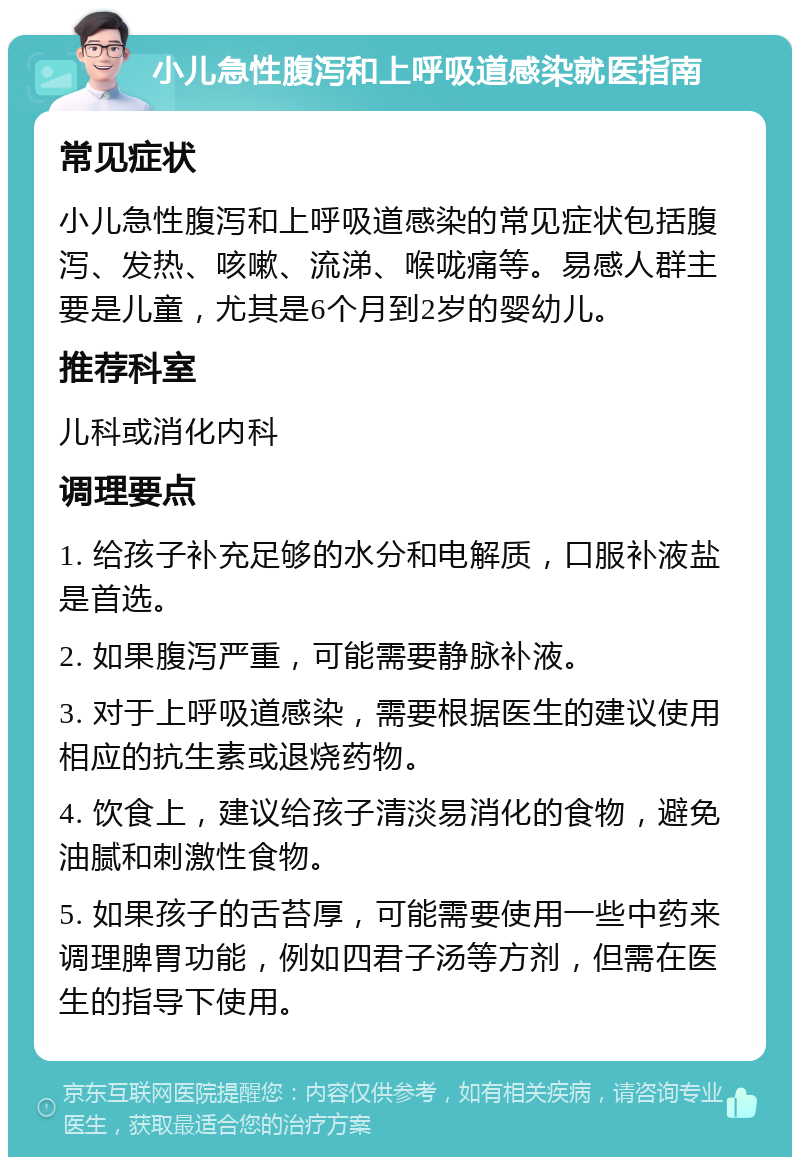 小儿急性腹泻和上呼吸道感染就医指南 常见症状 小儿急性腹泻和上呼吸道感染的常见症状包括腹泻、发热、咳嗽、流涕、喉咙痛等。易感人群主要是儿童，尤其是6个月到2岁的婴幼儿。 推荐科室 儿科或消化内科 调理要点 1. 给孩子补充足够的水分和电解质，口服补液盐是首选。 2. 如果腹泻严重，可能需要静脉补液。 3. 对于上呼吸道感染，需要根据医生的建议使用相应的抗生素或退烧药物。 4. 饮食上，建议给孩子清淡易消化的食物，避免油腻和刺激性食物。 5. 如果孩子的舌苔厚，可能需要使用一些中药来调理脾胃功能，例如四君子汤等方剂，但需在医生的指导下使用。