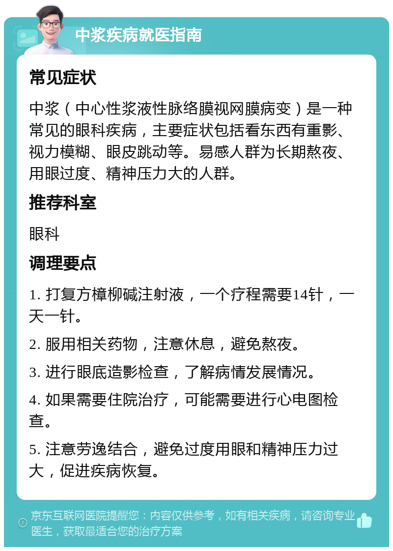 中浆疾病就医指南 常见症状 中浆（中心性浆液性脉络膜视网膜病变）是一种常见的眼科疾病，主要症状包括看东西有重影、视力模糊、眼皮跳动等。易感人群为长期熬夜、用眼过度、精神压力大的人群。 推荐科室 眼科 调理要点 1. 打复方樟柳碱注射液，一个疗程需要14针，一天一针。 2. 服用相关药物，注意休息，避免熬夜。 3. 进行眼底造影检查，了解病情发展情况。 4. 如果需要住院治疗，可能需要进行心电图检查。 5. 注意劳逸结合，避免过度用眼和精神压力过大，促进疾病恢复。