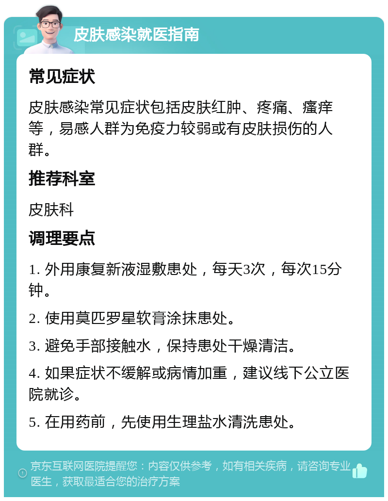 皮肤感染就医指南 常见症状 皮肤感染常见症状包括皮肤红肿、疼痛、瘙痒等，易感人群为免疫力较弱或有皮肤损伤的人群。 推荐科室 皮肤科 调理要点 1. 外用康复新液湿敷患处，每天3次，每次15分钟。 2. 使用莫匹罗星软膏涂抹患处。 3. 避免手部接触水，保持患处干燥清洁。 4. 如果症状不缓解或病情加重，建议线下公立医院就诊。 5. 在用药前，先使用生理盐水清洗患处。