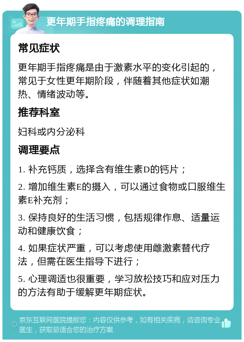 更年期手指疼痛的调理指南 常见症状 更年期手指疼痛是由于激素水平的变化引起的，常见于女性更年期阶段，伴随着其他症状如潮热、情绪波动等。 推荐科室 妇科或内分泌科 调理要点 1. 补充钙质，选择含有维生素D的钙片； 2. 增加维生素E的摄入，可以通过食物或口服维生素E补充剂； 3. 保持良好的生活习惯，包括规律作息、适量运动和健康饮食； 4. 如果症状严重，可以考虑使用雌激素替代疗法，但需在医生指导下进行； 5. 心理调适也很重要，学习放松技巧和应对压力的方法有助于缓解更年期症状。