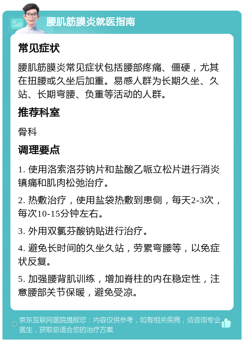 腰肌筋膜炎就医指南 常见症状 腰肌筋膜炎常见症状包括腰部疼痛、僵硬，尤其在扭腰或久坐后加重。易感人群为长期久坐、久站、长期弯腰、负重等活动的人群。 推荐科室 骨科 调理要点 1. 使用洛索洛芬钠片和盐酸乙哌立松片进行消炎镇痛和肌肉松弛治疗。 2. 热敷治疗，使用盐袋热敷到患侧，每天2-3次，每次10-15分钟左右。 3. 外用双氯芬酸钠贴进行治疗。 4. 避免长时间的久坐久站，劳累弯腰等，以免症状反复。 5. 加强腰背肌训练，增加脊柱的内在稳定性，注意腰部关节保暖，避免受凉。