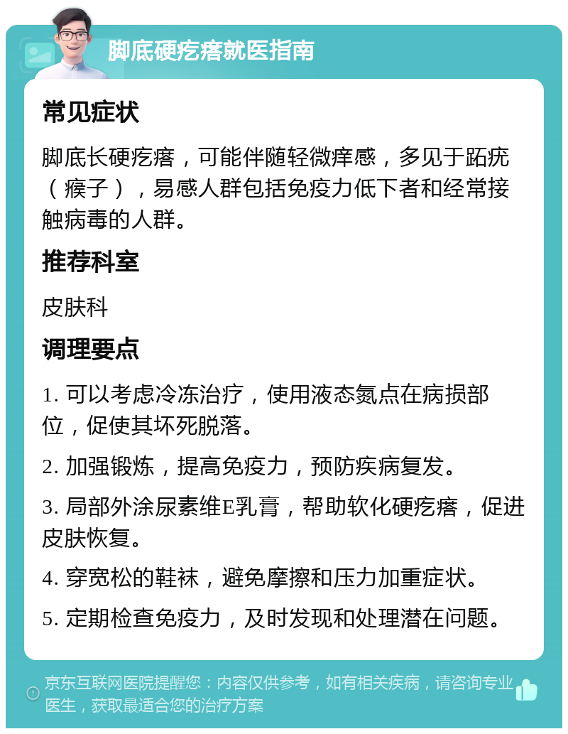 脚底硬疙瘩就医指南 常见症状 脚底长硬疙瘩，可能伴随轻微痒感，多见于跖疣（瘊子），易感人群包括免疫力低下者和经常接触病毒的人群。 推荐科室 皮肤科 调理要点 1. 可以考虑冷冻治疗，使用液态氮点在病损部位，促使其坏死脱落。 2. 加强锻炼，提高免疫力，预防疾病复发。 3. 局部外涂尿素维E乳膏，帮助软化硬疙瘩，促进皮肤恢复。 4. 穿宽松的鞋袜，避免摩擦和压力加重症状。 5. 定期检查免疫力，及时发现和处理潜在问题。