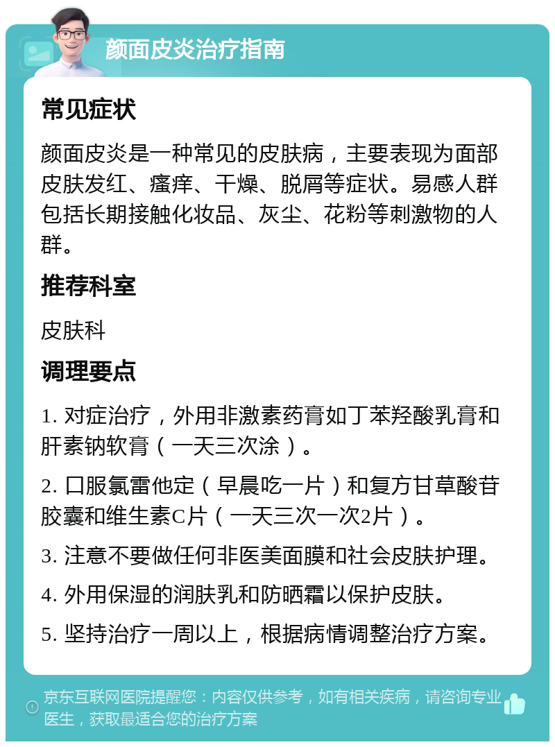 颜面皮炎治疗指南 常见症状 颜面皮炎是一种常见的皮肤病，主要表现为面部皮肤发红、瘙痒、干燥、脱屑等症状。易感人群包括长期接触化妆品、灰尘、花粉等刺激物的人群。 推荐科室 皮肤科 调理要点 1. 对症治疗，外用非激素药膏如丁苯羟酸乳膏和肝素钠软膏（一天三次涂）。 2. 口服氯雷他定（早晨吃一片）和复方甘草酸苷胶囊和维生素C片（一天三次一次2片）。 3. 注意不要做任何非医美面膜和社会皮肤护理。 4. 外用保湿的润肤乳和防晒霜以保护皮肤。 5. 坚持治疗一周以上，根据病情调整治疗方案。