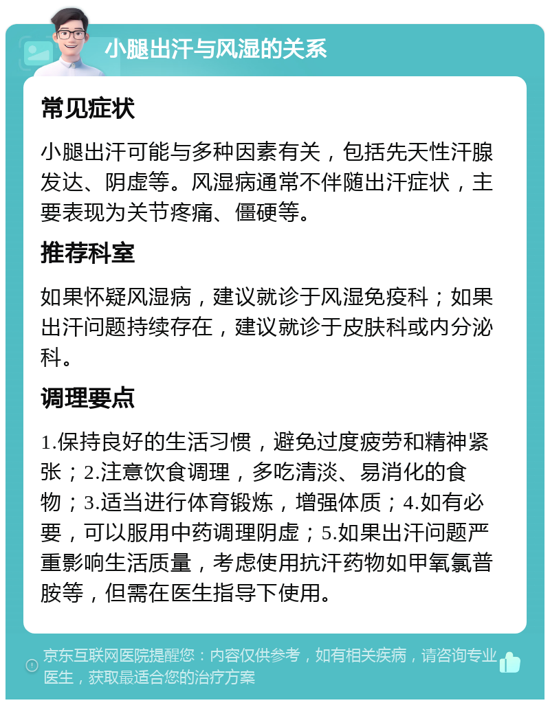 小腿出汗与风湿的关系 常见症状 小腿出汗可能与多种因素有关，包括先天性汗腺发达、阴虚等。风湿病通常不伴随出汗症状，主要表现为关节疼痛、僵硬等。 推荐科室 如果怀疑风湿病，建议就诊于风湿免疫科；如果出汗问题持续存在，建议就诊于皮肤科或内分泌科。 调理要点 1.保持良好的生活习惯，避免过度疲劳和精神紧张；2.注意饮食调理，多吃清淡、易消化的食物；3.适当进行体育锻炼，增强体质；4.如有必要，可以服用中药调理阴虚；5.如果出汗问题严重影响生活质量，考虑使用抗汗药物如甲氧氯普胺等，但需在医生指导下使用。