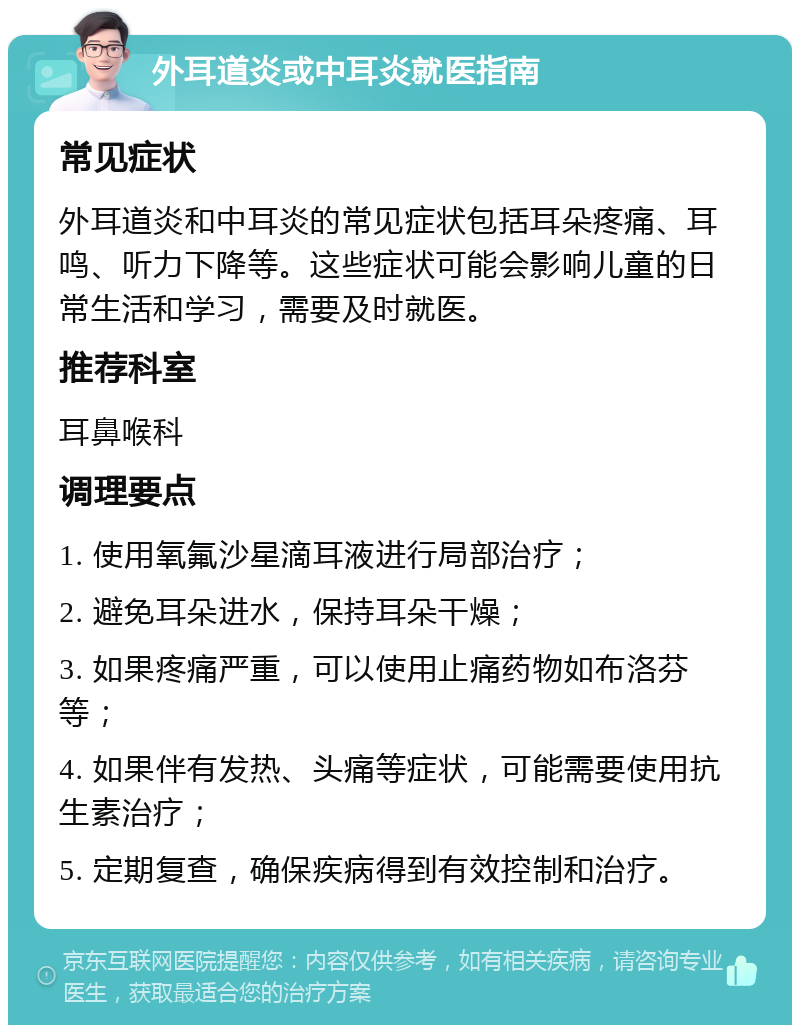 外耳道炎或中耳炎就医指南 常见症状 外耳道炎和中耳炎的常见症状包括耳朵疼痛、耳鸣、听力下降等。这些症状可能会影响儿童的日常生活和学习，需要及时就医。 推荐科室 耳鼻喉科 调理要点 1. 使用氧氟沙星滴耳液进行局部治疗； 2. 避免耳朵进水，保持耳朵干燥； 3. 如果疼痛严重，可以使用止痛药物如布洛芬等； 4. 如果伴有发热、头痛等症状，可能需要使用抗生素治疗； 5. 定期复查，确保疾病得到有效控制和治疗。