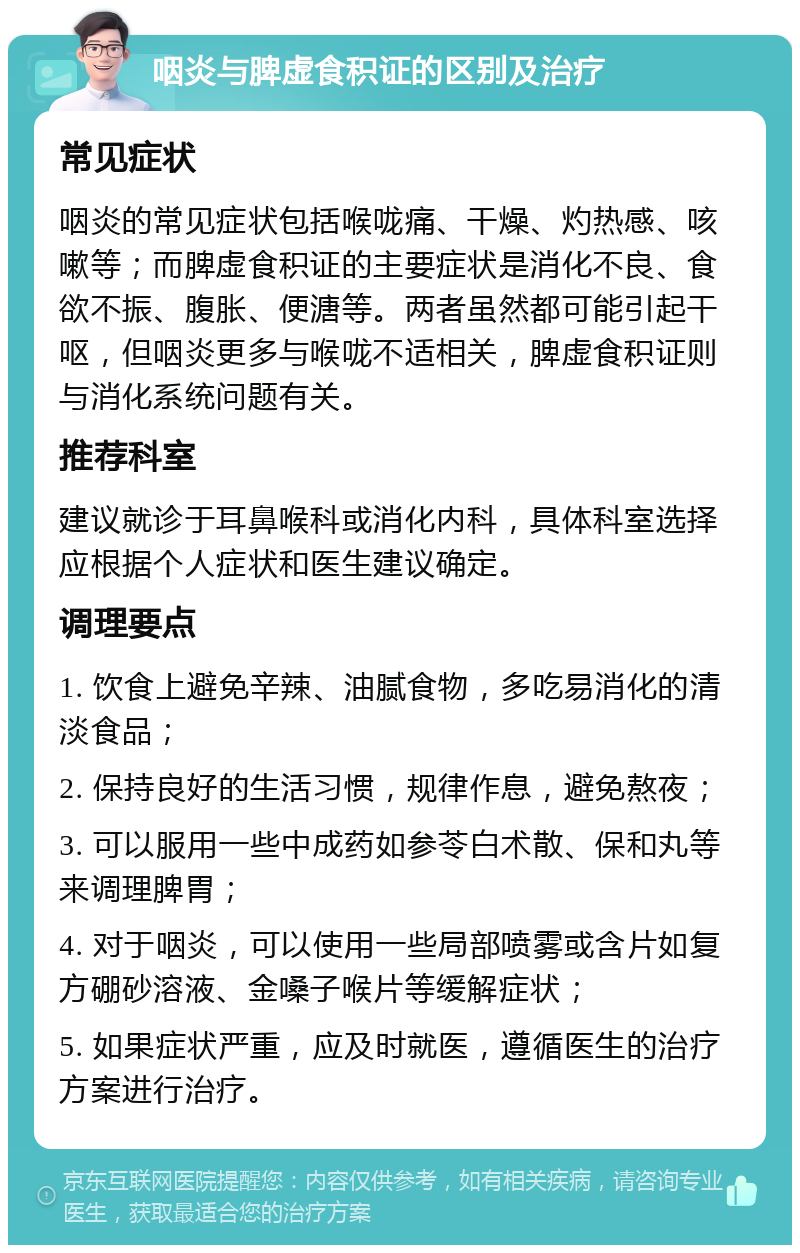 咽炎与脾虚食积证的区别及治疗 常见症状 咽炎的常见症状包括喉咙痛、干燥、灼热感、咳嗽等；而脾虚食积证的主要症状是消化不良、食欲不振、腹胀、便溏等。两者虽然都可能引起干呕，但咽炎更多与喉咙不适相关，脾虚食积证则与消化系统问题有关。 推荐科室 建议就诊于耳鼻喉科或消化内科，具体科室选择应根据个人症状和医生建议确定。 调理要点 1. 饮食上避免辛辣、油腻食物，多吃易消化的清淡食品； 2. 保持良好的生活习惯，规律作息，避免熬夜； 3. 可以服用一些中成药如参苓白术散、保和丸等来调理脾胃； 4. 对于咽炎，可以使用一些局部喷雾或含片如复方硼砂溶液、金嗓子喉片等缓解症状； 5. 如果症状严重，应及时就医，遵循医生的治疗方案进行治疗。