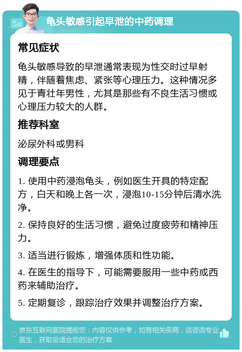 龟头敏感引起早泄的中药调理 常见症状 龟头敏感导致的早泄通常表现为性交时过早射精，伴随着焦虑、紧张等心理压力。这种情况多见于青壮年男性，尤其是那些有不良生活习惯或心理压力较大的人群。 推荐科室 泌尿外科或男科 调理要点 1. 使用中药浸泡龟头，例如医生开具的特定配方，白天和晚上各一次，浸泡10-15分钟后清水洗净。 2. 保持良好的生活习惯，避免过度疲劳和精神压力。 3. 适当进行锻炼，增强体质和性功能。 4. 在医生的指导下，可能需要服用一些中药或西药来辅助治疗。 5. 定期复诊，跟踪治疗效果并调整治疗方案。