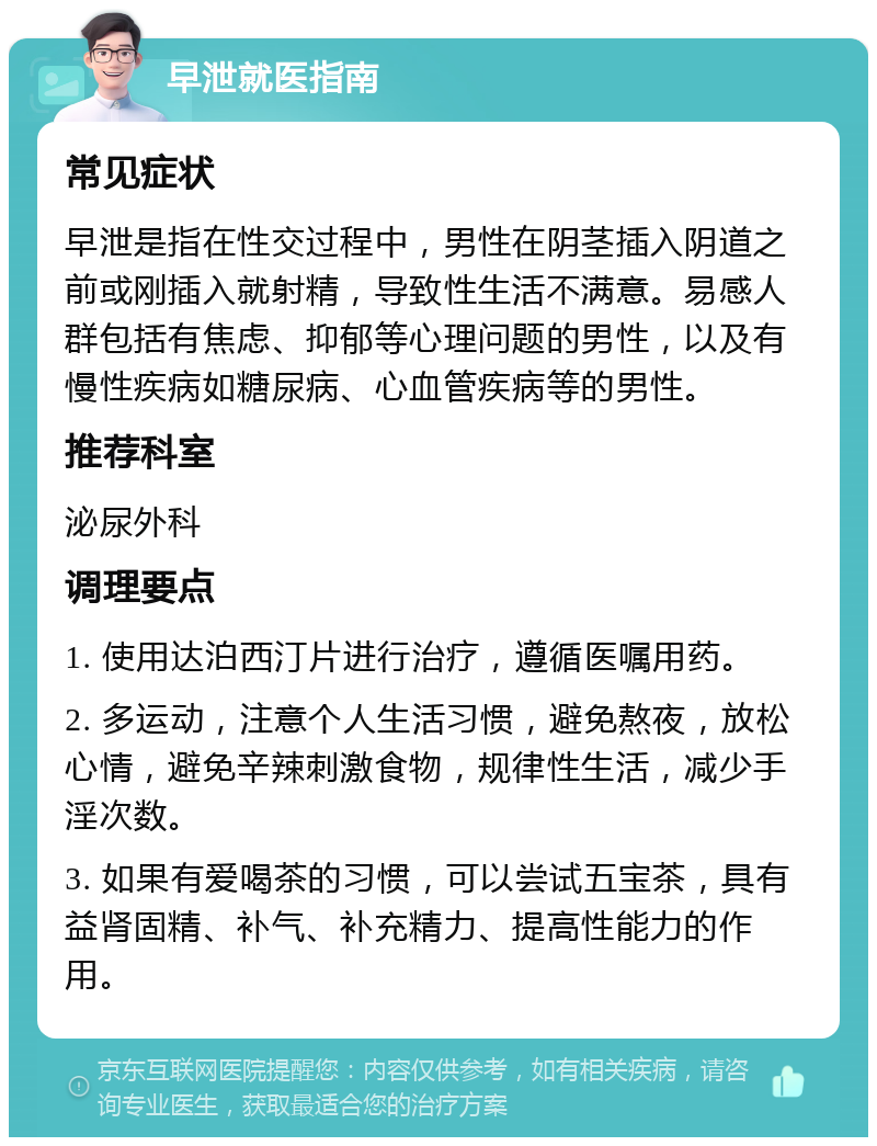 早泄就医指南 常见症状 早泄是指在性交过程中，男性在阴茎插入阴道之前或刚插入就射精，导致性生活不满意。易感人群包括有焦虑、抑郁等心理问题的男性，以及有慢性疾病如糖尿病、心血管疾病等的男性。 推荐科室 泌尿外科 调理要点 1. 使用达泊西汀片进行治疗，遵循医嘱用药。 2. 多运动，注意个人生活习惯，避免熬夜，放松心情，避免辛辣刺激食物，规律性生活，减少手淫次数。 3. 如果有爱喝茶的习惯，可以尝试五宝茶，具有益肾固精、补气、补充精力、提高性能力的作用。