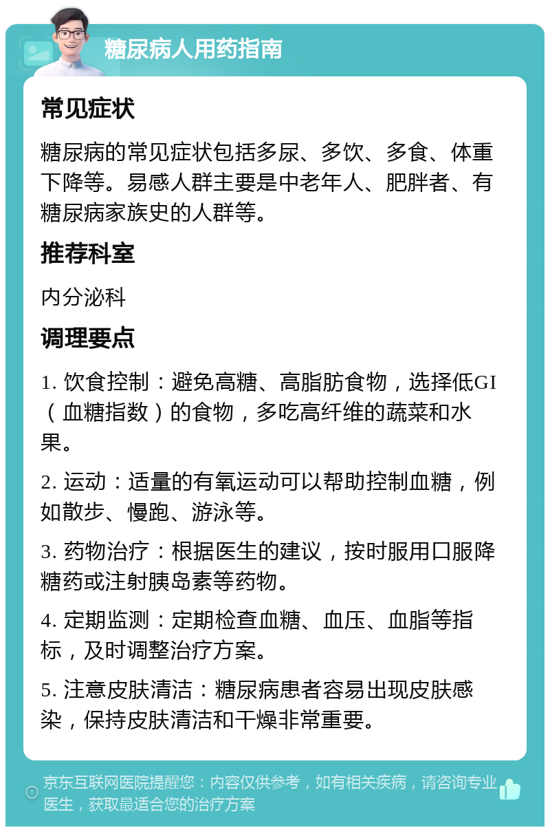 糖尿病人用药指南 常见症状 糖尿病的常见症状包括多尿、多饮、多食、体重下降等。易感人群主要是中老年人、肥胖者、有糖尿病家族史的人群等。 推荐科室 内分泌科 调理要点 1. 饮食控制：避免高糖、高脂肪食物，选择低GI（血糖指数）的食物，多吃高纤维的蔬菜和水果。 2. 运动：适量的有氧运动可以帮助控制血糖，例如散步、慢跑、游泳等。 3. 药物治疗：根据医生的建议，按时服用口服降糖药或注射胰岛素等药物。 4. 定期监测：定期检查血糖、血压、血脂等指标，及时调整治疗方案。 5. 注意皮肤清洁：糖尿病患者容易出现皮肤感染，保持皮肤清洁和干燥非常重要。